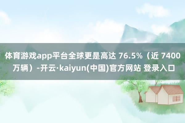 体育游戏app平台全球更是高达 76.5%（近 7400 万辆）-开云·kaiyun(中国)官方网站 登录入口