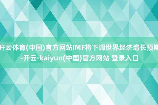 开云体育(中国)官方网站IMF将下调世界经济增长预期-开云·kaiyun(中国)官方网站 登录入口