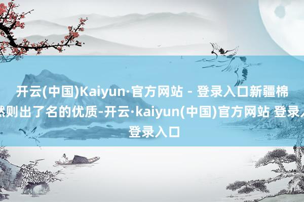 开云(中国)Kaiyun·官方网站 - 登录入口新疆棉那然则出了名的优质-开云·kaiyun(中国)官方网站 登录入口