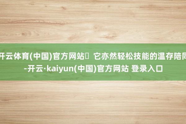 开云体育(中国)官方网站	它亦然轻松技能的温存陪同-开云·kaiyun(中国)官方网站 登录入口