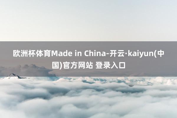 欧洲杯体育Made in China-开云·kaiyun(中国)官方网站 登录入口