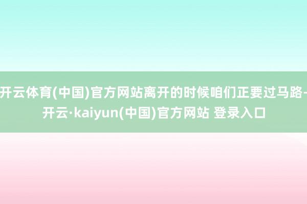 开云体育(中国)官方网站离开的时候咱们正要过马路-开云·kaiyun(中国)官方网站 登录入口