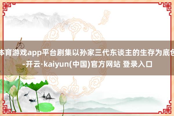 体育游戏app平台剧集以孙家三代东谈主的生存为底色-开云·kaiyun(中国)官方网站 登录入口