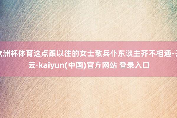 欧洲杯体育这点跟以往的女士散兵仆东谈主齐不相通-开云·kaiyun(中国)官方网站 登录入口