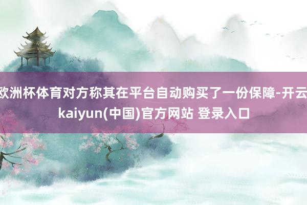 欧洲杯体育对方称其在平台自动购买了一份保障-开云·kaiyun(中国)官方网站 登录入口