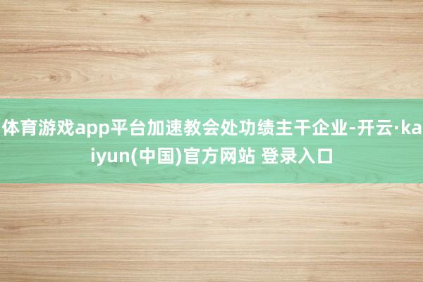 体育游戏app平台加速教会处功绩主干企业-开云·kaiyun(中国)官方网站 登录入口