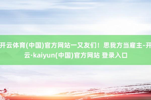 开云体育(中国)官方网站一又友们！思我方当雇主-开云·kaiyun(中国)官方网站 登录入口