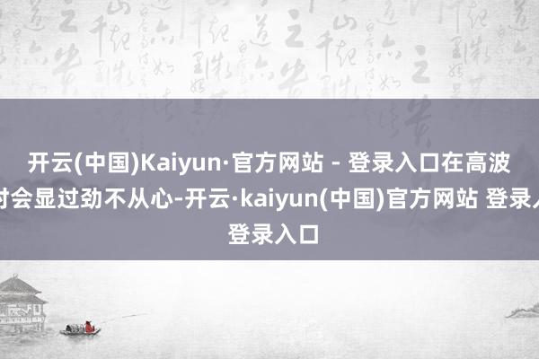 开云(中国)Kaiyun·官方网站 - 登录入口在高波数时会显过劲不从心-开云·kaiyun(中国)官方网站 登录入口