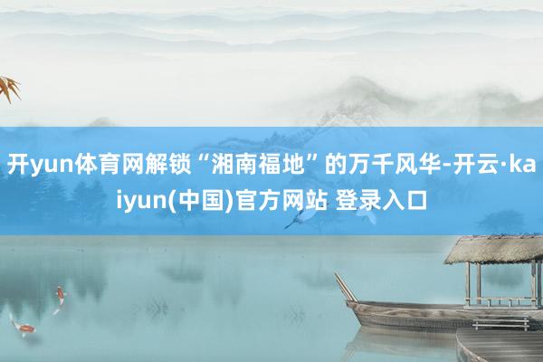 开yun体育网解锁“湘南福地”的万千风华-开云·kaiyun(中国)官方网站 登录入口