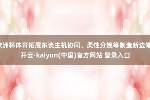 欧洲杯体育拓展东谈主机协同、柔性分娩等制造新边幅-开云·kaiyun(中国)官方网站 登录入口