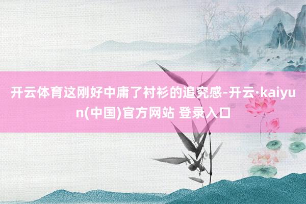 开云体育这刚好中庸了衬衫的追究感-开云·kaiyun(中国)官方网站 登录入口