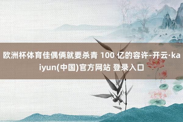 欧洲杯体育佳偶俩就要杀青 100 亿的容许-开云·kaiyun(中国)官方网站 登录入口