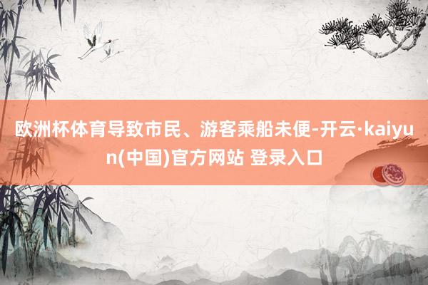 欧洲杯体育导致市民、游客乘船未便-开云·kaiyun(中国)官方网站 登录入口