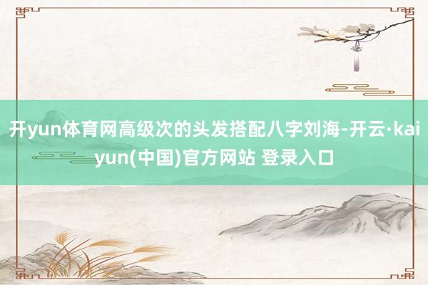 开yun体育网高级次的头发搭配八字刘海-开云·kaiyun(中国)官方网站 登录入口