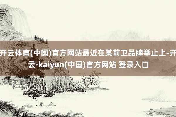 开云体育(中国)官方网站最近在某前卫品牌举止上-开云·kaiyun(中国)官方网站 登录入口