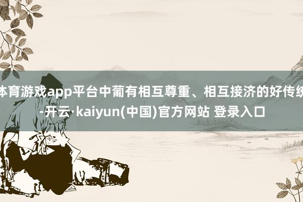 体育游戏app平台中葡有相互尊重、相互接济的好传统-开云·kaiyun(中国)官方网站 登录入口