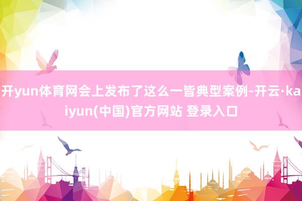 开yun体育网会上发布了这么一皆典型案例-开云·kaiyun(中国)官方网站 登录入口
