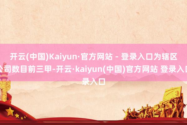 开云(中国)Kaiyun·官方网站 - 登录入口为辖区公司数目前三甲-开云·kaiyun(中国)官方网站 登录入口
