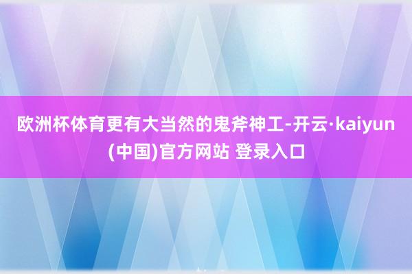 欧洲杯体育更有大当然的鬼斧神工-开云·kaiyun(中国)官方网站 登录入口