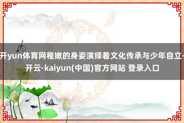 开yun体育网稚嫩的身姿演绎着文化传承与少年自立-开云·kaiyun(中国)官方网站 登录入口