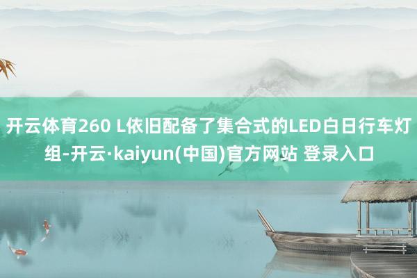 开云体育260 L依旧配备了集合式的LED白日行车灯组-开云·kaiyun(中国)官方网站 登录入口