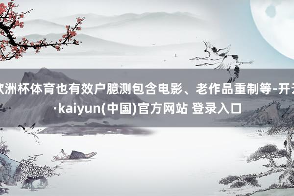 欧洲杯体育也有效户臆测包含电影、老作品重制等-开云·kaiyun(中国)官方网站 登录入口