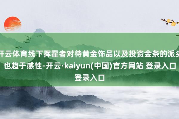 开云体育线下挥霍者对待黄金饰品以及投资金条的派头也趋于感性-开云·kaiyun(中国)官方网站 登录入口