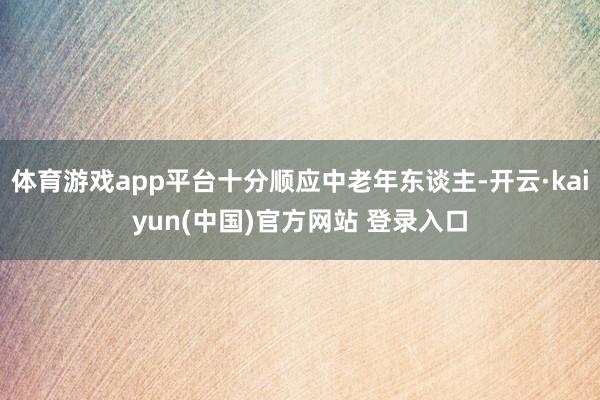 体育游戏app平台十分顺应中老年东谈主-开云·kaiyun(中国)官方网站 登录入口