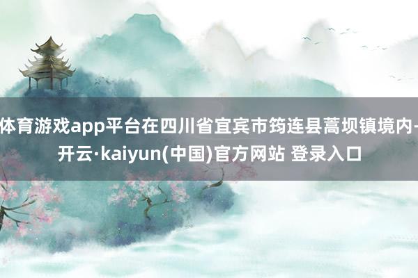 体育游戏app平台在四川省宜宾市筠连县蒿坝镇境内-开云·kaiyun(中国)官方网站 登录入口