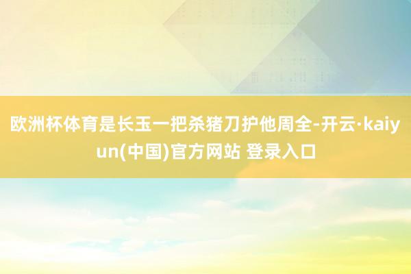 欧洲杯体育是长玉一把杀猪刀护他周全-开云·kaiyun(中国)官方网站 登录入口