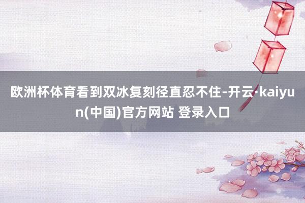 欧洲杯体育看到双冰复刻径直忍不住-开云·kaiyun(中国)官方网站 登录入口