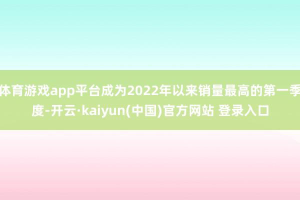 体育游戏app平台成为2022年以来销量最高的第一季度-开云·kaiyun(中国)官方网站 登录入口