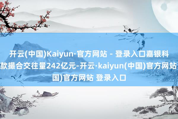 开云(中国)Kaiyun·官方网站 - 登录入口嘉银科技促成贷款撮合交往量242亿元-开云·kaiyun(中国)官方网站 登录入口