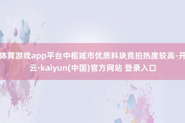 体育游戏app平台中枢城市优质料块竞拍热度较高-开云·kaiyun(中国)官方网站 登录入口