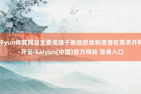 开yun体育网这主要成绩于新政抓续刺激潜在需求开释-开云·kaiyun(中国)官方网站 登录入口