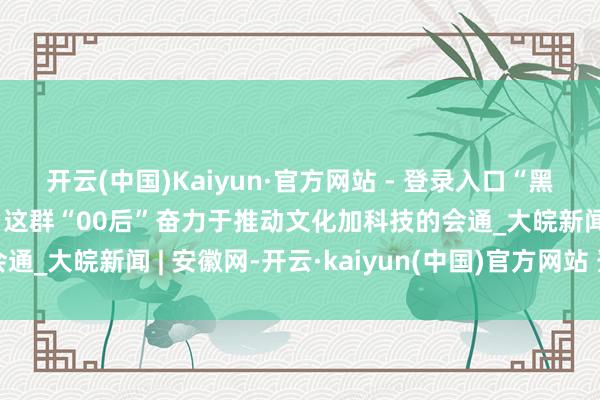 开云(中国)Kaiyun·官方网站 - 登录入口“黑科技”书写“黑传奇”，这群“00后”奋力于推动文化加科技的会通_大皖新闻 | 安徽网-开云·kaiyun(中国)官方网站 登录入口