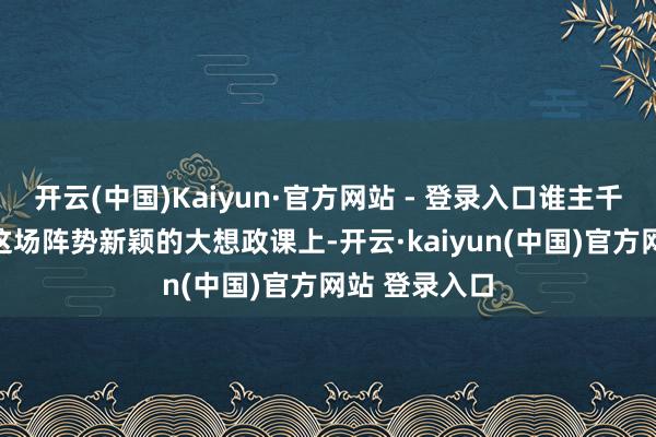 开云(中国)Kaiyun·官方网站 - 登录入口谁主千里浮？” 在这场阵势新颖的大想政课上-开云·kaiyun(中国)官方网站 登录入口