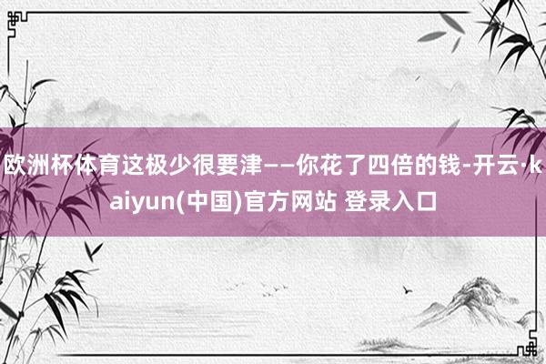 欧洲杯体育这极少很要津——你花了四倍的钱-开云·kaiyun(中国)官方网站 登录入口