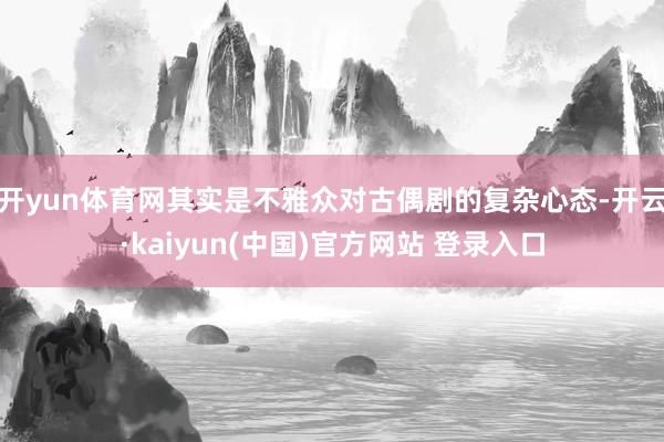 开yun体育网其实是不雅众对古偶剧的复杂心态-开云·kaiyun(中国)官方网站 登录入口
