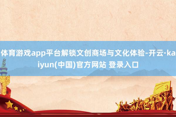 体育游戏app平台解锁文创商场与文化体验-开云·kaiyun(中国)官方网站 登录入口