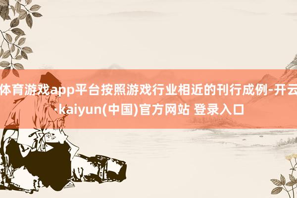 体育游戏app平台按照游戏行业相近的刊行成例-开云·kaiyun(中国)官方网站 登录入口