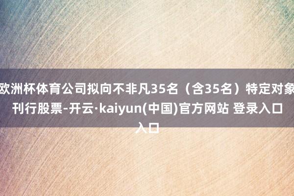 欧洲杯体育公司拟向不非凡35名（含35名）特定对象刊行股票-开云·kaiyun(中国)官方网站 登录入口