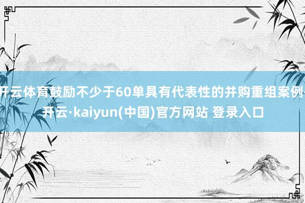 开云体育鼓励不少于60单具有代表性的并购重组案例-开云·kaiyun(中国)官方网站 登录入口