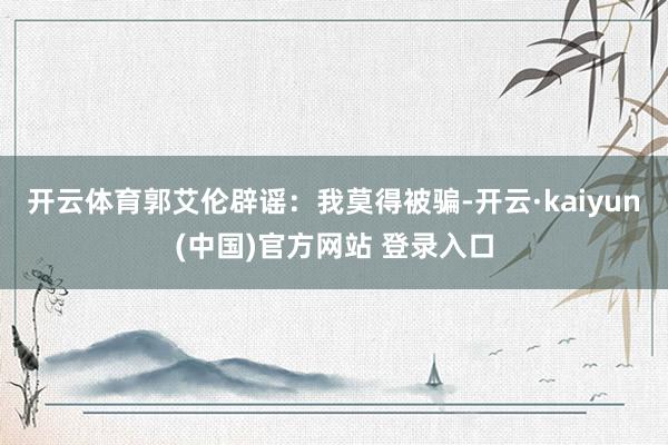 开云体育郭艾伦辟谣：我莫得被骗-开云·kaiyun(中国)官方网站 登录入口
