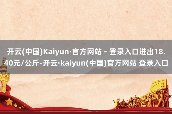 开云(中国)Kaiyun·官方网站 - 登录入口进出18.40元/公斤-开云·kaiyun(中国)官方网站 登录入口
