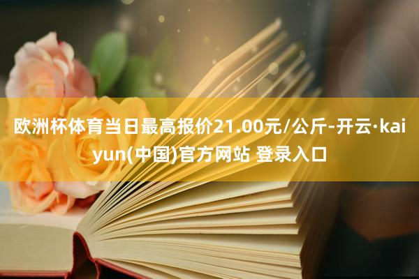欧洲杯体育当日最高报价21.00元/公斤-开云·kaiyun(中国)官方网站 登录入口