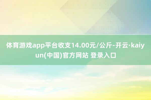 体育游戏app平台收支14.00元/公斤-开云·kaiyun(中国)官方网站 登录入口