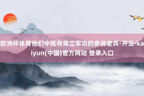 欧洲杯体育他们中既有荣立军功的参战老兵-开云·kaiyun(中国)官方网站 登录入口