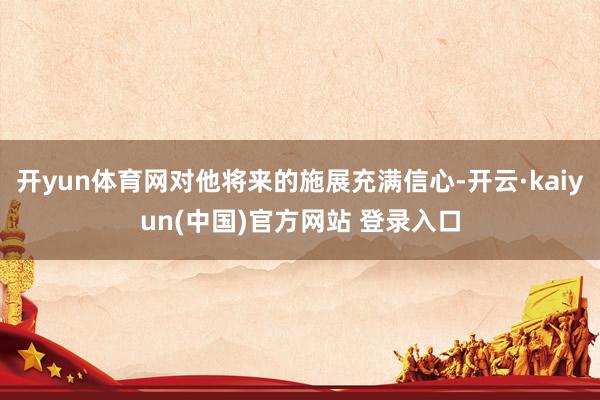 开yun体育网对他将来的施展充满信心-开云·kaiyun(中国)官方网站 登录入口