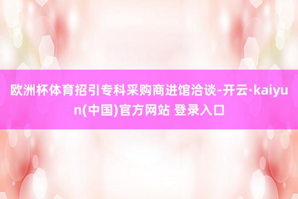 欧洲杯体育招引专科采购商进馆洽谈-开云·kaiyun(中国)官方网站 登录入口